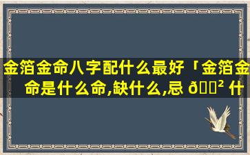 金箔金命八字配什么最好「金箔金命是什么命,缺什么,忌 🌲 什么」
